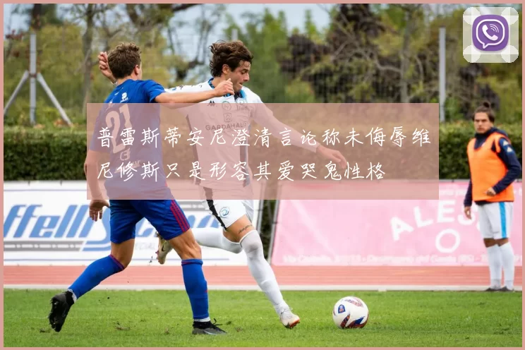 普雷斯蒂安尼澄清言论称未侮辱维尼修斯只是形容其爱哭鬼性格