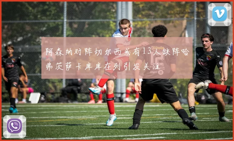 阿森纳对阵切尔西或有13人缺阵哈弗茨萨卡库库在列引发关注