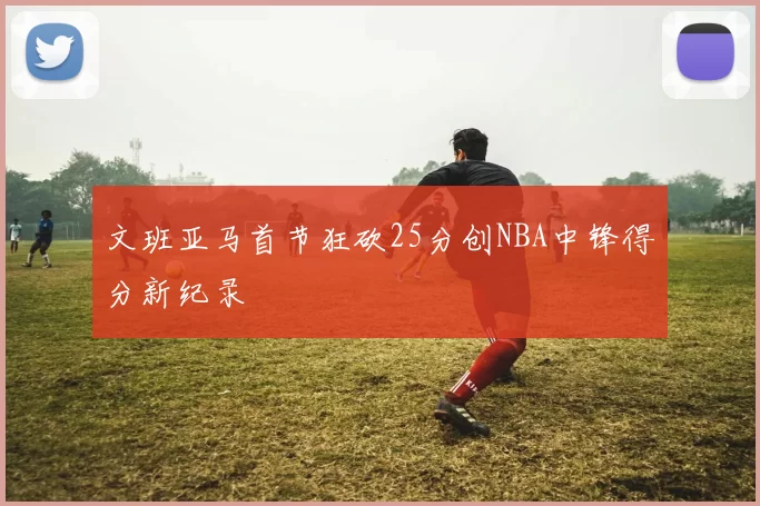 文班亚马首节狂砍25分创NBA中锋得分新纪录