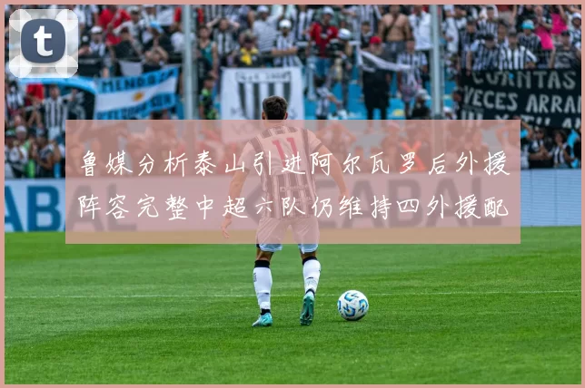 鲁媒分析泰山引进阿尔瓦罗后外援阵容完整中超六队仍维持四外援配置