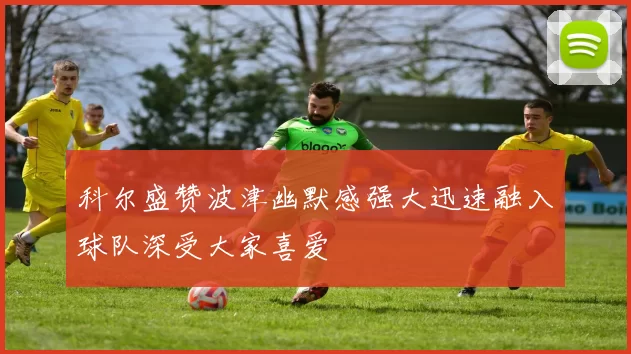 科尔盛赞波津幽默感强大迅速融入球队深受大家喜爱
