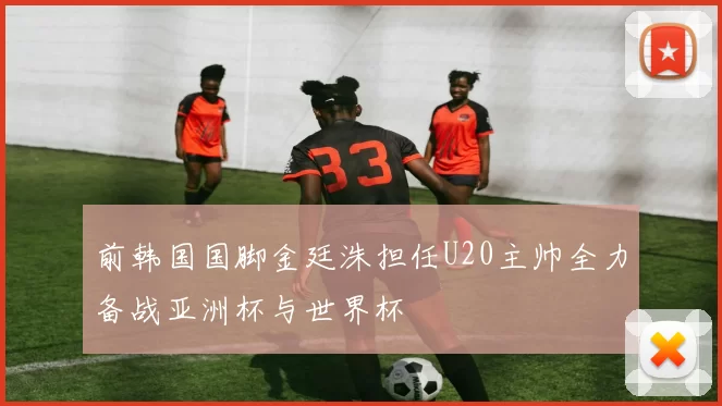 前韩国国脚金廷洙担任U20主帅全力备战亚洲杯与世界杯