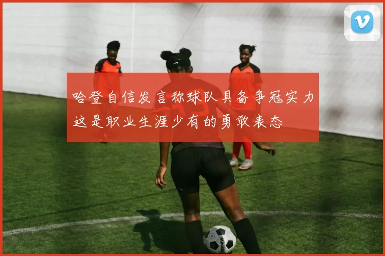 哈登自信发言称球队具备争冠实力这是职业生涯少有的勇敢表态