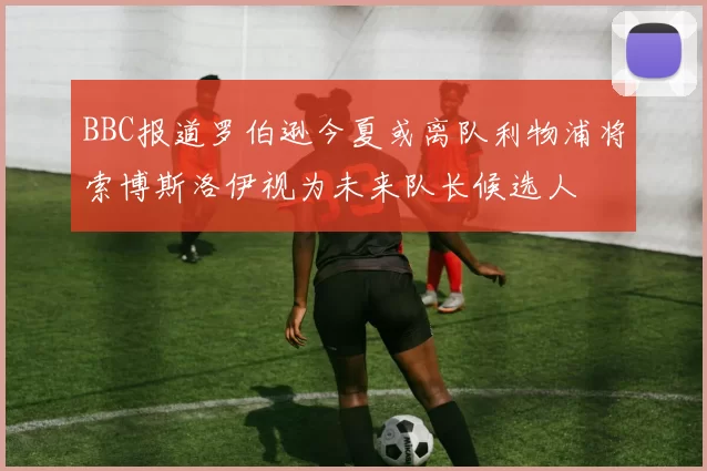 BBC报道罗伯逊今夏或离队利物浦将索博斯洛伊视为未来队长候选人