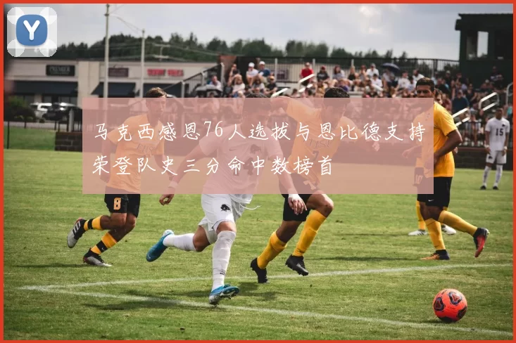 马克西感恩76人选拔与恩比德支持荣登队史三分命中数榜首