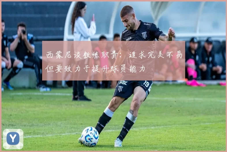 西蒙尼谈教练职责：追求完美不易但要致力于提升球员能力