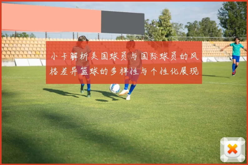 小卡解析美国球员与国际球员的风格差异篮球的多样性与个性化展现