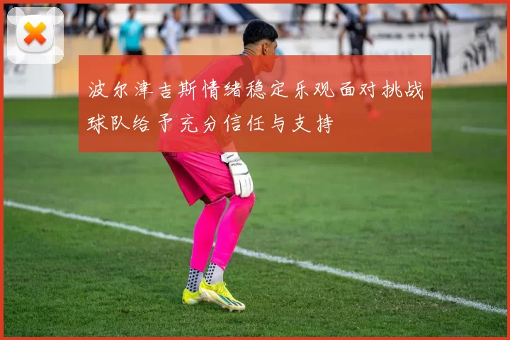 波尔津吉斯情绪稳定乐观面对挑战球队给予充分信任与支持