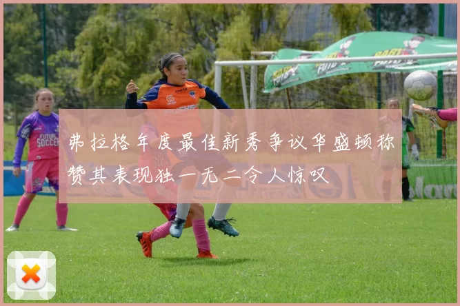 弗拉格年度最佳新秀争议华盛顿称赞其表现独一无二令人惊叹