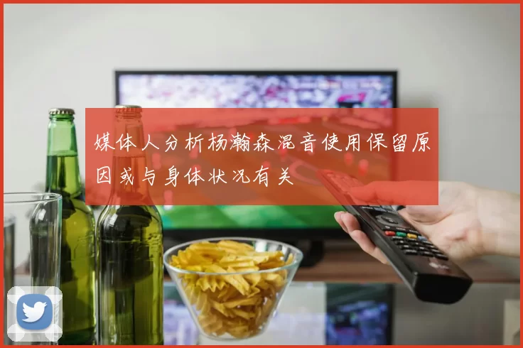 媒体人分析杨瀚森混音使用保留原因或与身体状况有关