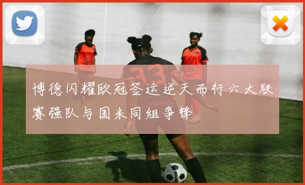 博德闪耀欧冠签运逆天而行六大联赛强队与国米同组争锋