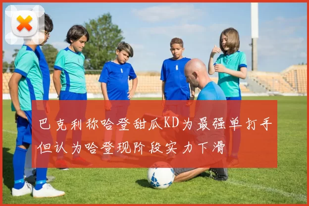 巴克利称哈登甜瓜KD为最强单打手但认为哈登现阶段实力下滑