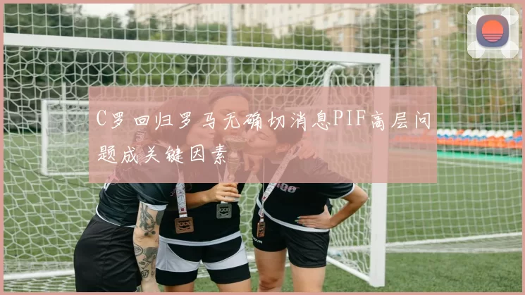 C罗回归罗马无确切消息PIF高层问题成关键因素